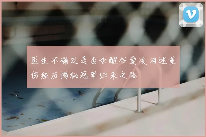 医生不确定是否会醒谷爱凌泪述重伤经历揭秘冠军归来之路