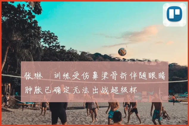 张琳芃训练受伤鼻梁骨折伴随眼睛肿胀已确定无法出战超级杯