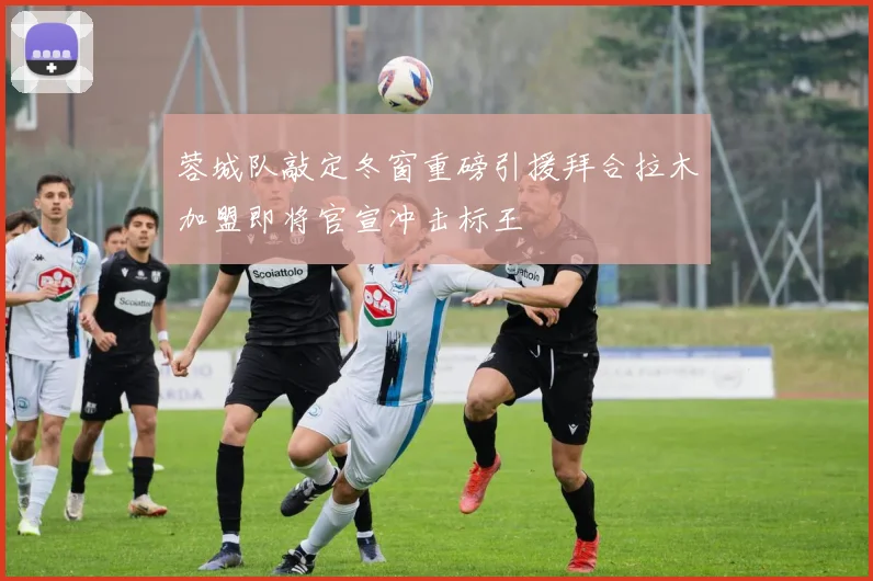 蓉城队敲定冬窗重磅引援拜合拉木加盟即将官宣冲击标王