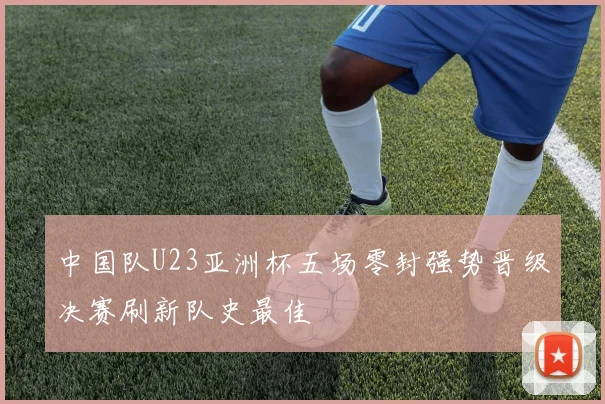 中国队U23亚洲杯五场零封强势晋级决赛刷新队史最佳