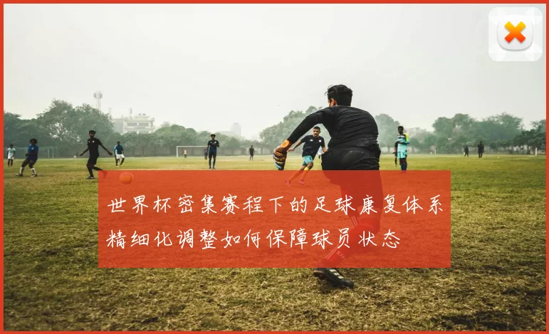 世界杯密集赛程下的足球康复体系精细化调整如何保障球员状态