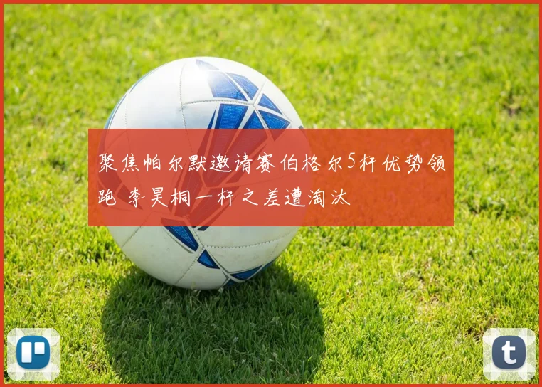 聚焦帕尔默邀请赛伯格尔5杆优势领跑 李昊桐一杆之差遭淘汰