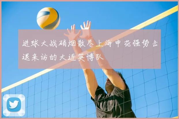 进球大战硝烟散尽上海申花强势击退来访的大连英博队