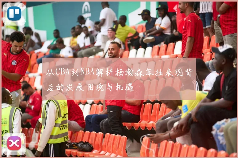 从CBA到NBA解析杨瀚森笨拙表现背后的发展困境与机遇